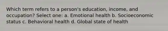 Which term refers to a person's education, income, and occupation? Select one: a. Emotional health b. Socioeconomic status c. Behavioral health d. Global state of health