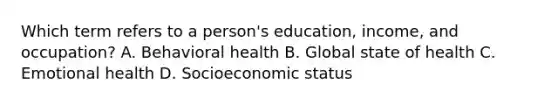 Which term refers to a person's education, income, and occupation? A. Behavioral health B. Global state of health C. Emotional health D. Socioeconomic status