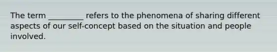 The term _________ refers to the phenomena of sharing different aspects of our self-concept based on the situation and people involved.