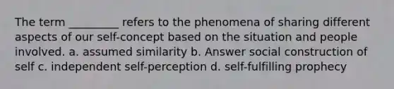 The term _________ refers to the phenomena of sharing different aspects of our self-concept based on the situation and people involved. a. assumed similarity b. Answer social construction of self c. independent self-perception d. self-fulfilling prophecy