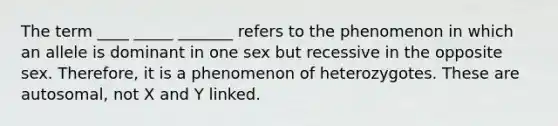 The term ____ _____ _______ refers to the phenomenon in which an allele is dominant in one sex but recessive in the opposite sex. Therefore, it is a phenomenon of heterozygotes. These are autosomal, not X and Y linked.