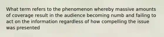 What term refers to the phenomenon whereby massive amounts of coverage result in the audience becoming numb and failing to act on the information regardless of how compelling the issue was presented