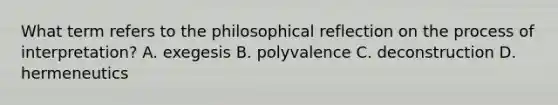 What term refers to the philosophical reflection on the process of interpretation? A. exegesis B. polyvalence C. deconstruction D. hermeneutics