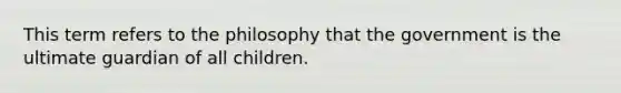 This term refers to the philosophy that the government is the ultimate guardian of all children.