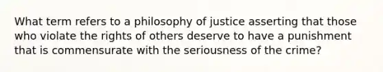 What term refers to a philosophy of justice asserting that those who violate the rights of others deserve to have a punishment that is commensurate with the seriousness of the crime?