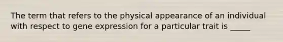 The term that refers to the physical appearance of an individual with respect to gene expression for a particular trait is _____