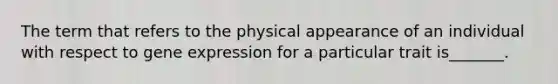 The term that refers to the physical appearance of an individual with respect to gene expression for a particular trait is_______.