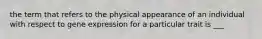 the term that refers to the physical appearance of an individual with respect to gene expression for a particular trait is ___
