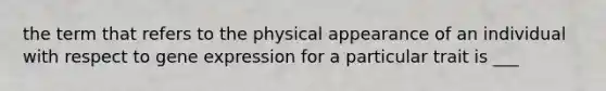 the term that refers to the physical appearance of an individual with respect to <a href='https://www.questionai.com/knowledge/kFtiqWOIJT-gene-expression' class='anchor-knowledge'>gene expression</a> for a particular trait is ___