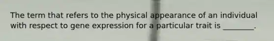 The term that refers to the physical appearance of an individual with respect to <a href='https://www.questionai.com/knowledge/kFtiqWOIJT-gene-expression' class='anchor-knowledge'>gene expression</a> for a particular trait is ________.