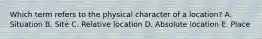 Which term refers to the physical character of a location? A. Situation B. Site C. Relative location D. Absolute location E. Place