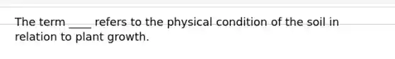 The term ____ refers to the physical condition of the soil in relation to plant growth.