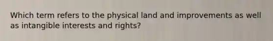 Which term refers to the physical land and improvements as well as intangible interests and rights?