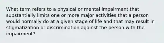 What term refers to a physical or mental impairment that substantially limits one or more major activities that a person would normally do at a given stage of life and that may result in stigmatization or discrimination against the person with the impairment?