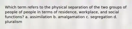 Which term refers to the physical separation of the two groups of people of people in terms of residence, workplace, and social functions? a. assimilation b. amalgamation c. segregation d. pluralism