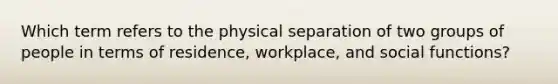 Which term refers to the physical separation of two groups of people in terms of residence, workplace, and social functions?