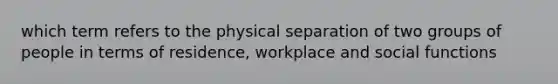 which term refers to the physical separation of two groups of people in terms of residence, workplace and social functions