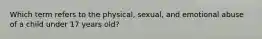 Which term refers to the physical, sexual, and emotional abuse of a child under 17 years old?