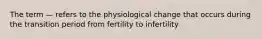 The term — refers to the physiological change that occurs during the transition period from fertility to infertility