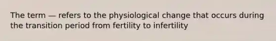 The term — refers to the physiological change that occurs during the transition period from fertility to infertility