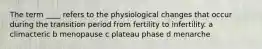 The term ____ refers to the physiological changes that occur during the transition period from fertility to infertility. a climacteric b menopause c plateau phase d menarche