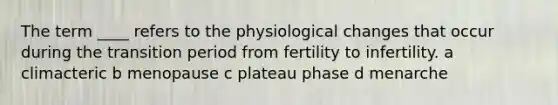 The term ____ refers to the physiological changes that occur during the transition period from fertility to infertility. a climacteric b menopause c plateau phase d menarche