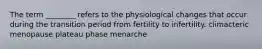 The term ________ refers to the physiological changes that occur during the transition period from fertility to infertility. climacteric menopause plateau phase menarche