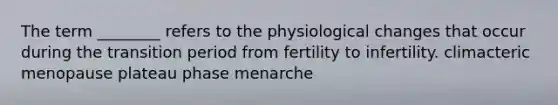 The term ________ refers to the physiological changes that occur during the transition period from fertility to infertility. climacteric menopause plateau phase menarche