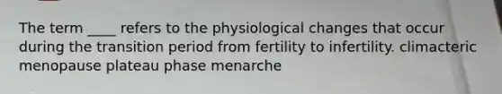 The term ____ refers to the physiological changes that occur during the transition period from fertility to infertility. climacteric menopause plateau phase menarche