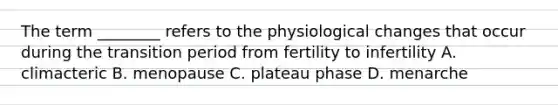 The term ________ refers to the physiological changes that occur during the transition period from fertility to infertility A. climacteric B. menopause C. plateau phase D. menarche