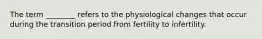 The term ________ refers to the physiological changes that occur during the transition period from fertility to infertility.