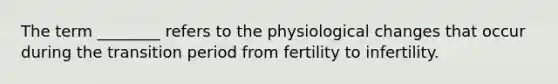 The term ________ refers to the physiological changes that occur during the transition period from fertility to infertility.