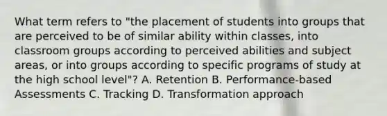 What term refers to "the placement of students into groups that are perceived to be of similar ability within classes, into classroom groups according to perceived abilities and subject areas, or into groups according to specific programs of study at the high school level"? A. Retention B. Performance-based Assessments C. Tracking D. Transformation approach