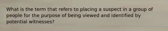 What is the term that refers to placing a suspect in a group of people for the purpose of being viewed and identified by potential witnesses?