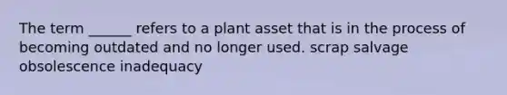 The term ______ refers to a plant asset that is in the process of becoming outdated and no longer used. scrap salvage obsolescence inadequacy