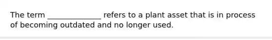 The term ______________ refers to a plant asset that is in process of becoming outdated and no longer used.