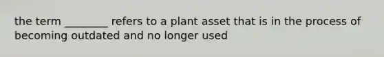 the term ________ refers to a plant asset that is in the process of becoming outdated and no longer used