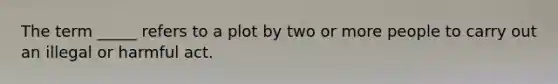 The term _____ refers to a plot by two or more people to carry out an illegal or harmful act.