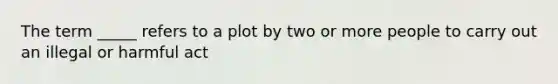 The term _____ refers to a plot by two or more people to carry out an illegal or harmful act