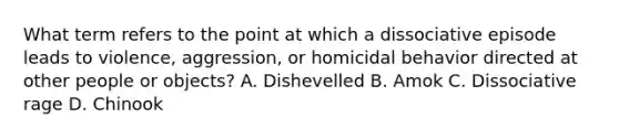 What term refers to the point at which a dissociative episode leads to violence, aggression, or homicidal behavior directed at other people or objects? A. Dishevelled B. Amok C. Dissociative rage D. Chinook