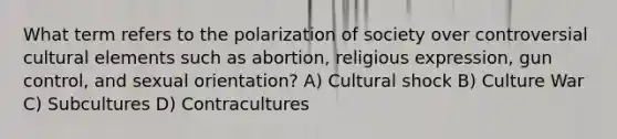 What term refers to the polarization of society over controversial cultural elements such as abortion, religious expression, gun control, and sexual orientation? A) Cultural shock B) Culture War C) Subcultures D) Contracultures