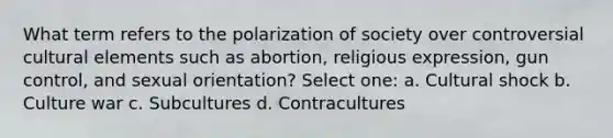 What term refers to the polarization of society over controversial cultural elements such as abortion, religious expression, gun control, and sexual orientation? Select one: a. Cultural shock b. Culture war c. Subcultures d. Contracultures