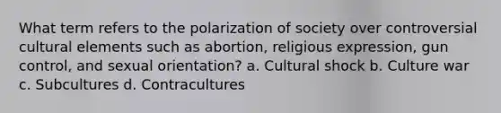 What term refers to the polarization of society over controversial cultural elements such as abortion, religious expression, gun control, and sexual orientation? a. Cultural shock b. Culture war c. Subcultures d. Contracultures