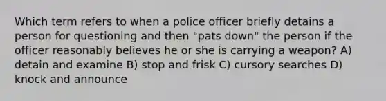 Which term refers to when a police officer briefly detains a person for questioning and then "pats down" the person if the officer reasonably believes he or she is carrying a weapon? A) detain and examine B) stop and frisk C) cursory searches D) knock and announce