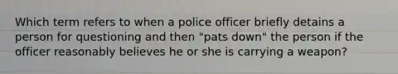 Which term refers to when a police officer briefly detains a person for questioning and then "pats down" the person if the officer reasonably believes he or she is carrying a weapon?