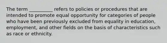 The term __________ refers to policies or procedures that are intended to promote equal opportunity for categories of people who have been previously excluded from equality in education, employment, and other fields on the basis of characteristics such as race or ethnicity.