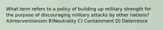 What term refers to a policy of building up military strength for the purpose of discouraging military attacks by other nations? A)Interventionism B)Neutrality C) Containment D) Deterrence