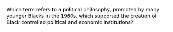 Which term refers to a political philosophy, promoted by many younger Blacks in the 1960s, which supported the creation of Black-controlled political and economic institutions?