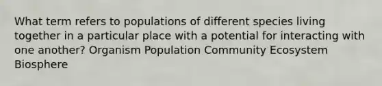 What term refers to populations of different species living together in a particular place with a potential for interacting with one another? Organism Population Community Ecosystem Biosphere