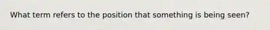 What term refers to the position that something is being seen?